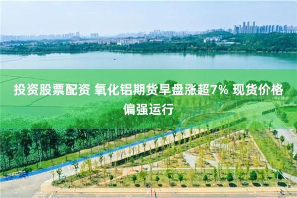 投资股票配资 氧化铝期货早盘涨超7% 现货价格偏强运行