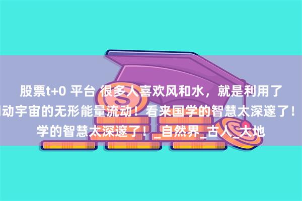 股票t+0 平台 很多人喜欢风和水，就是利用了“风调雨顺”可以调动宇宙的无形能量流动！看来国学的智慧太深邃了！_自然界_古人_大地