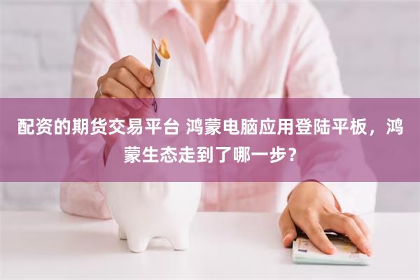 配资的期货交易平台 鸿蒙电脑应用登陆平板，鸿蒙生态走到了哪一步？