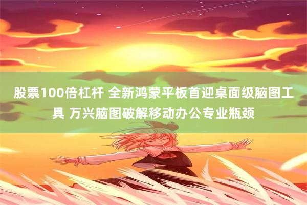股票100倍杠杆 全新鸿蒙平板首迎桌面级脑图工具 万兴脑图破解移动办公专业瓶颈
