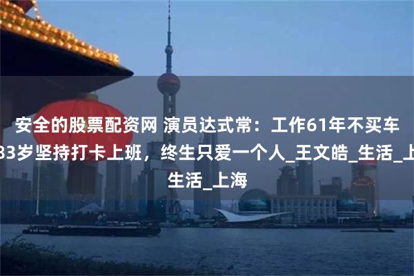 安全的股票配资网 演员达式常：工作61年不买车，83岁坚持打卡上班，终生只爱一个人_王文皓_生活_上海
