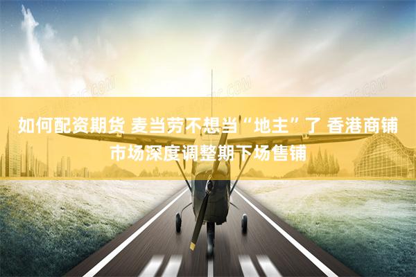 如何配资期货 麦当劳不想当“地主”了 香港商铺市场深度调整期下场售铺