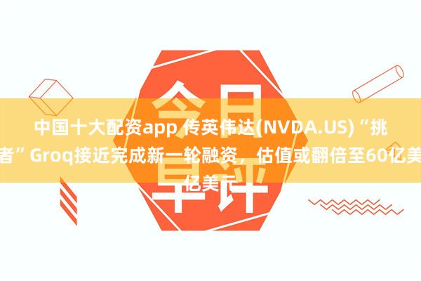 中国十大配资app 传英伟达(NVDA.US)“挑战者”Groq接近完成新一轮融资，估值或翻倍至60亿美元