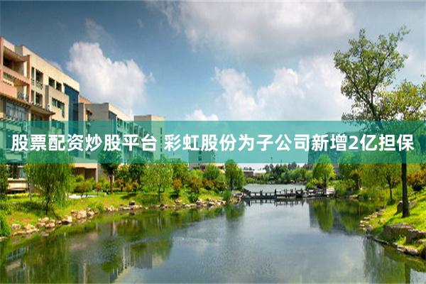 股票配资炒股平台 彩虹股份为子公司新增2亿担保