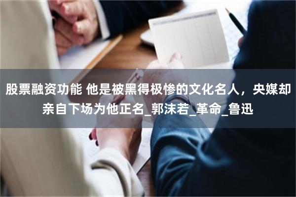 股票融资功能 他是被黑得极惨的文化名人，央媒却亲自下场为他正名_郭沫若_革命_鲁迅