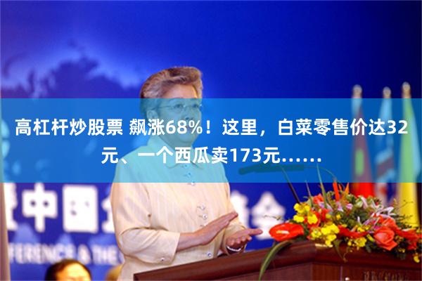 高杠杆炒股票 飙涨68%！这里，白菜零售价达32元、一个西瓜卖173元……