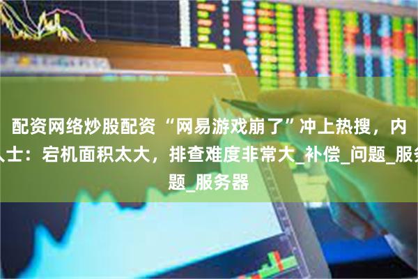 配资网络炒股配资 “网易游戏崩了”冲上热搜，内部人士：宕机面积太大，排查难度非常大_补偿_问题_服务器
