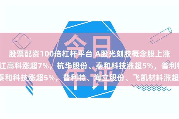 股票配资100倍杠杆平台 A股光刻胶概念股上涨，波长光电涨超9%，张江高科涨超7%，杭华股份、泰和科技涨超5%，普利特、海立股份、飞凯材料涨超4%
