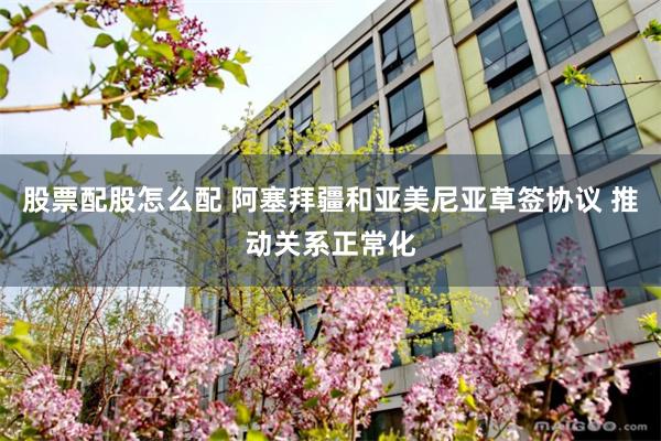 股票配股怎么配 阿塞拜疆和亚美尼亚草签协议 推动关系正常化