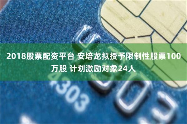 2018股票配资平台 安培龙拟授予限制性股票100万股 计划激励对象24人