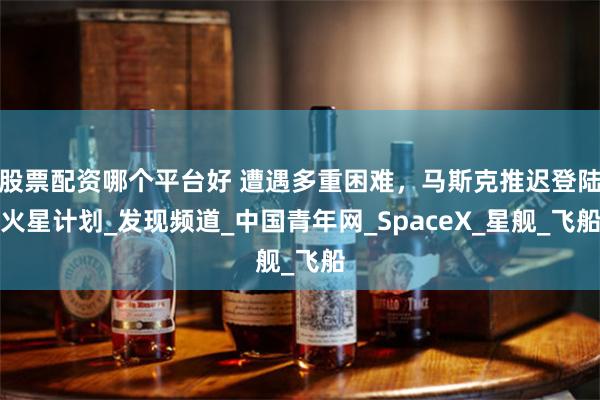 股票配资哪个平台好 遭遇多重困难，马斯克推迟登陆火星计划_发现频道_中国青年网_SpaceX_星舰_飞船