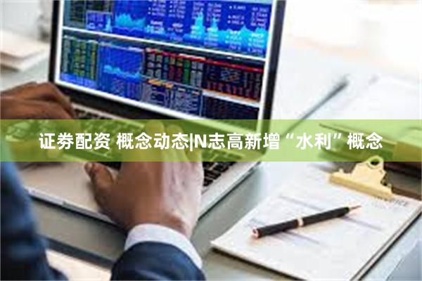 证劵配资 概念动态|N志高新增“水利”概念