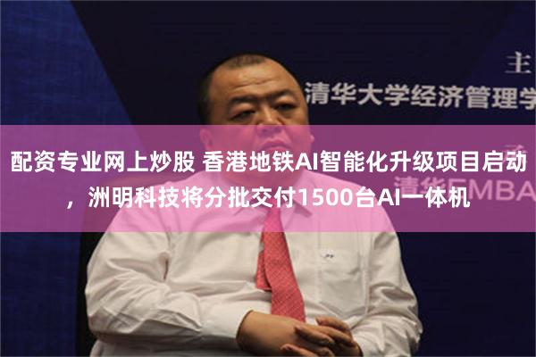 配资专业网上炒股 香港地铁AI智能化升级项目启动，洲明科技将分批交付1500台AI一体机