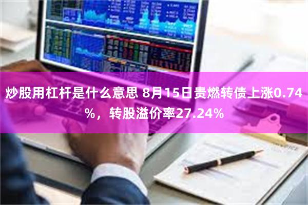 炒股用杠杆是什么意思 8月15日贵燃转债上涨0.74%，转股溢价率27.24%