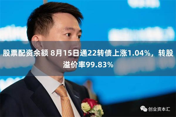 股票配资余额 8月15日通22转债上涨1.04%，转股溢价率99.83%