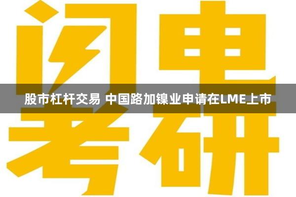 股市杠杆交易 中国路加镍业申请在LME上市