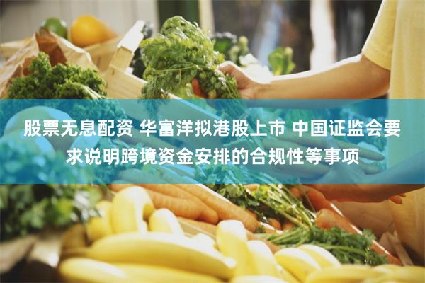 股票无息配资 华富洋拟港股上市 中国证监会要求说明跨境资金安排的合规性等事项