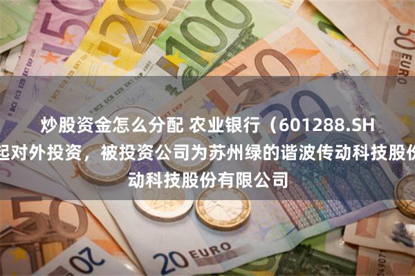 炒股资金怎么分配 农业银行（601288.SH）新增一起对外投资，被投资公司为苏州绿的谐波传动科技股份有限公司