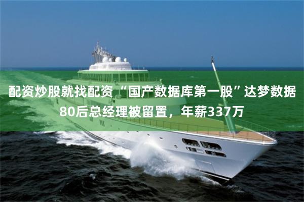 配资炒股就找配资 “国产数据库第一股”达梦数据80后总经理被留置，年薪337万