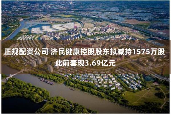 正规配资公司 济民健康控股股东拟减持1575万股 此前套现3.69亿元