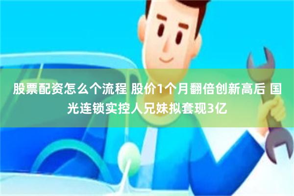股票配资怎么个流程 股价1个月翻倍创新高后 国光连锁实控人兄妹拟套现3亿