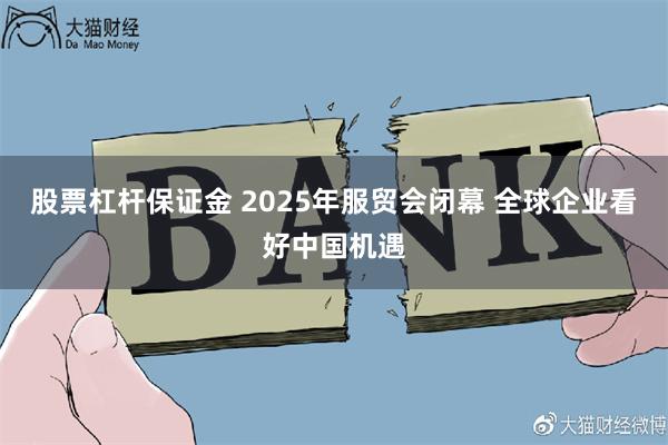 股票杠杆保证金 2025年服贸会闭幕 全球企业看好中国机遇