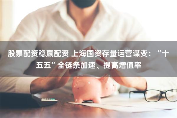 股票配资稳赢配资 上海国资存量运营谋变：“十五五”全链条加速、提高增值率