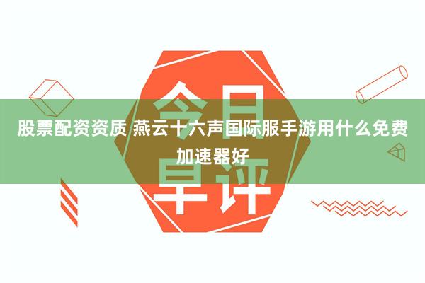 股票配资资质 燕云十六声国际服手游用什么免费加速器好