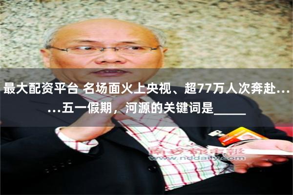 最大配资平台 名场面火上央视、超77万人次奔赴……五一假期，河源的关键词是_____