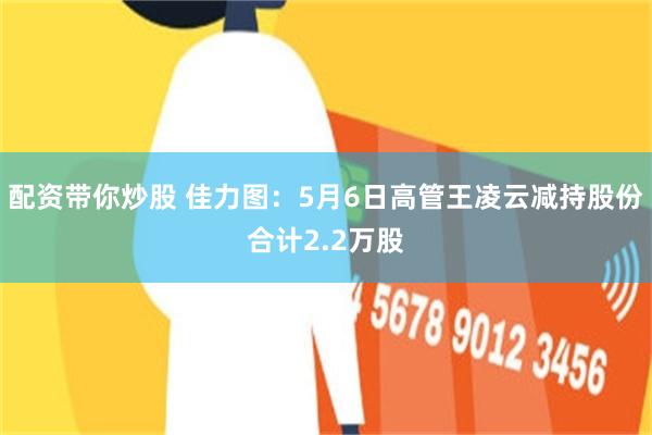 配资带你炒股 佳力图:5月6日高管王凌云减持股份合计2.2万股
