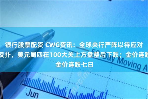 银行股票配资 CWG资讯：全球央行严阵以待应对通胀反扑，美元周四在100大关上方盘整后下跌；金价连跌七日