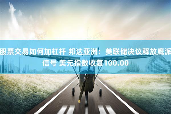 股票交易如何加杠杆 邦达亚洲：美联储决议释放鹰派信号 美元指数收复100.00