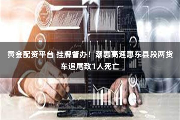 黄金配资平台 挂牌督办！潮惠高速惠东县段两货车追尾致1人死亡