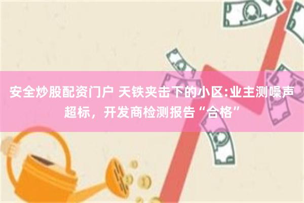 安全炒股配资门户 天铁夹击下的小区:业主测噪声超标，开发商检测报告“合格”