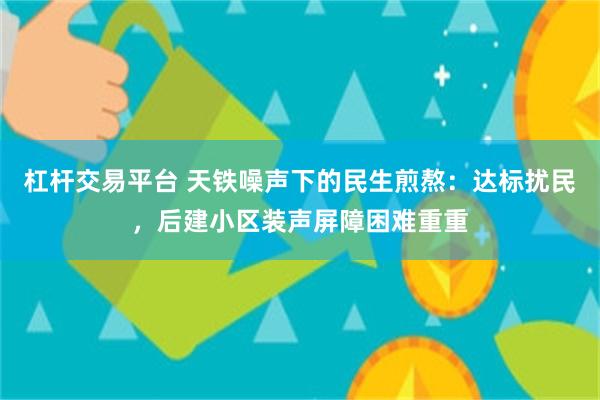 杠杆交易平台 天铁噪声下的民生煎熬：达标扰民，后建小区装声屏障困难重重