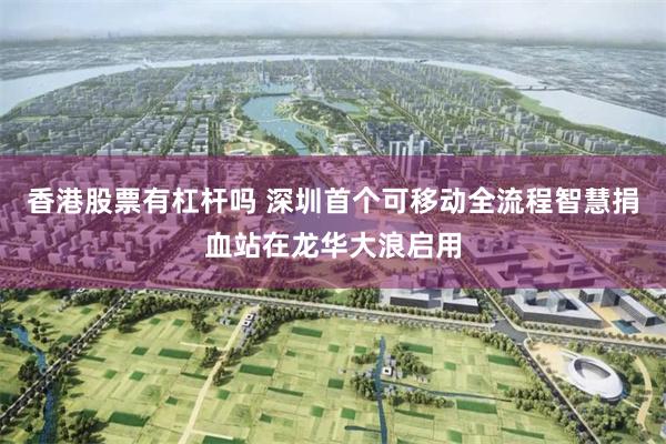 香港股票有杠杆吗 深圳首个可移动全流程智慧捐血站在龙华大浪启用