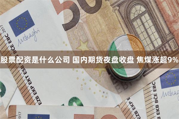 股票配资是什么公司 国内期货夜盘收盘 焦煤涨超9%
