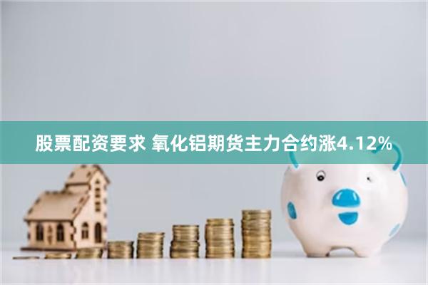 股票配资要求 氧化铝期货主力合约涨4.12%