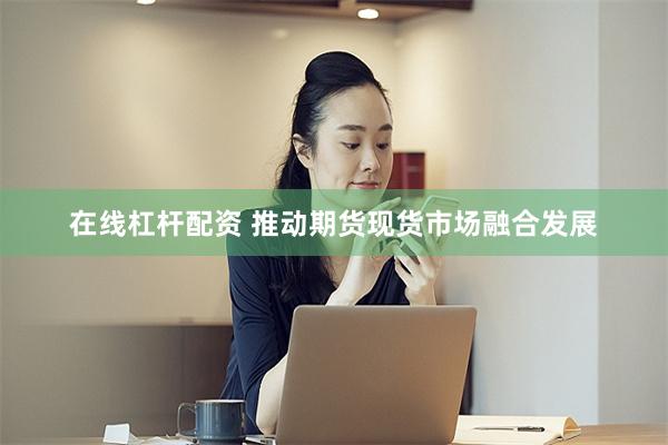 在线杠杆配资 推动期货现货市场融合发展