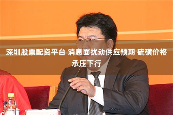 深圳股票配资平台 消息面扰动供应预期 硫磺价格承压下行
