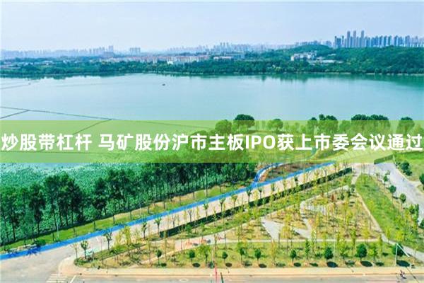 炒股带杠杆 马矿股份沪市主板IPO获上市委会议通过