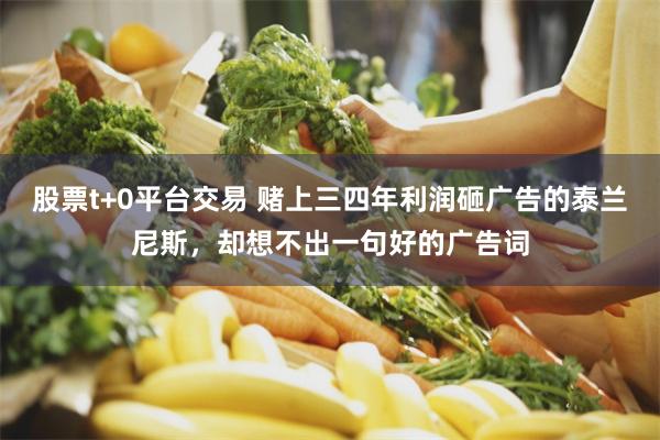 股票t+0平台交易 赌上三四年利润砸广告的泰兰尼斯，却想不出一句好的广告词
