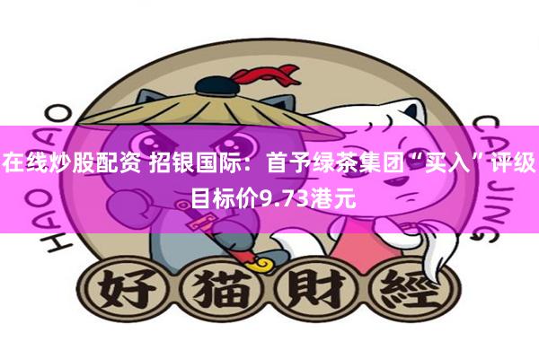 在线炒股配资 招银国际:首予绿茶集团“买入”评级 目标价9.73港元