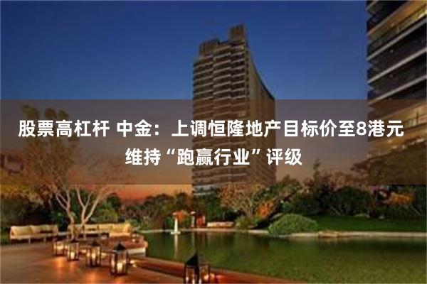 股票高杠杆 中金：上调恒隆地产目标价至8港元 维持“跑赢行业”评级