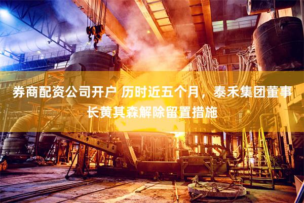 券商配资公司开户 历时近五个月，泰禾集团董事长黄其森解除留置措施