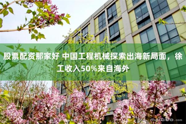 股票配资那家好 中国工程机械探索出海新局面，徐工收入50%来自海外