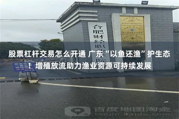 股票杠杆交易怎么开通 广东“以鱼还渔”护生态！增殖放流助力渔业资源可持续发展