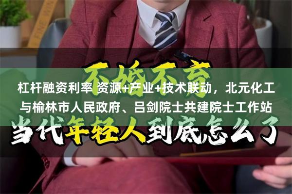 杠杆融资利率 资源+产业+技术联动,北元化工与榆林市人民政府、吕剑院士共建院士工作站