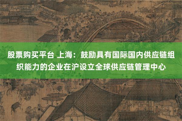股票购买平台 上海：鼓励具有国际国内供应链组织能力的企业在沪设立全球供应链管理中心
