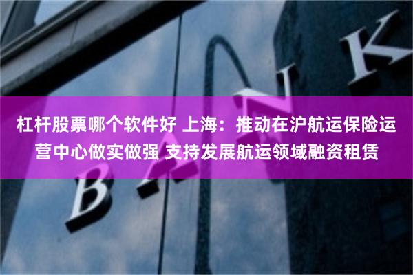 杠杆股票哪个软件好 上海：推动在沪航运保险运营中心做实做强 支持发展航运领域融资租赁